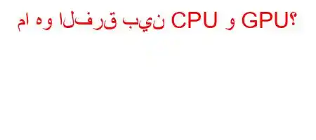 ما هو الفرق بين CPU و GPU؟